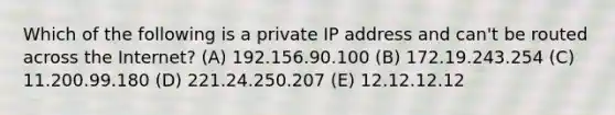 Which of the following is a private IP address and can't be routed across the Internet? (A) 192.156.90.100 (B) 172.19.243.254 (C) 11.200.99.180 (D) 221.24.250.207 (E) 12.12.12.12