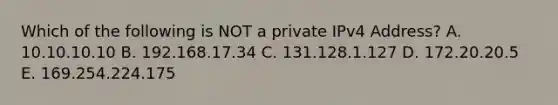 Which of the following is NOT a private IPv4 Address? A. 10.10.10.10 B. 192.168.17.34 C. 131.128.1.127 D. 172.20.20.5 E. 169.254.224.175