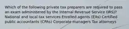 Which of the following private tax preparers are required to pass an exam administered by the Internal Revenue Service (IRS)? National and local tax services Enrolled agents (EAs) Certified public accountants (CPAs) Corporate managers Tax attorneys