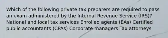 Which of the following private tax preparers are required to pass an exam administered by the Internal Revenue Service (IRS)? National and local tax services Enrolled agents (EAs) Certified public accountants (CPAs) Corporate managers Tax attorneys