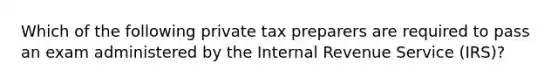 Which of the following private tax preparers are required to pass an exam administered by the Internal Revenue Service (IRS)?