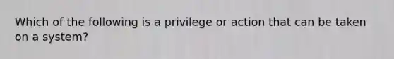 Which of the following is a privilege or action that can be taken on a system?