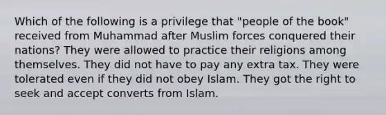 Which of the following is a privilege that "people of the book" received from Muhammad after Muslim forces conquered their nations? They were allowed to practice their religions among themselves. They did not have to pay any extra tax. They were tolerated even if they did not obey Islam. They got the right to seek and accept converts from Islam.