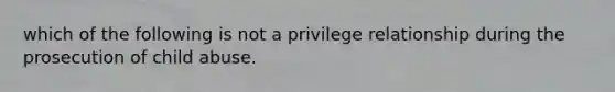 which of the following is not a privilege relationship during the prosecution of child abuse.