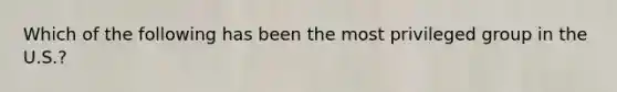 Which of the following has been the most privileged group in the U.S.?