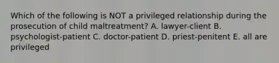 Which of the following is NOT a privileged relationship during the prosecution of child maltreatment? A. lawyer-client B. psychologist-patient C. doctor-patient D. priest-penitent E. all are privileged