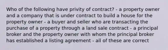 Who of the following have privity of contract? - a property owner and a company that is under contract to build a house for the property owner - a buyer and seller who are transacting the purchase of a property through a land sale contract - a principal broker and the property owner with whom the principal broker has established a listing agreement - all of these are correct