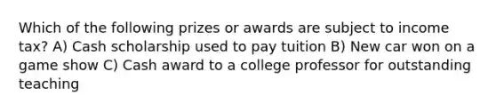 Which of the following prizes or awards are subject to income tax? A) Cash scholarship used to pay tuition B) New car won on a game show C) Cash award to a college professor for outstanding teaching