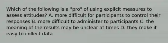 Which of the following is a "pro" of using explicit measures to assess attitudes? A. more difficult for participants to control their responses B. more difficult to administer to participants C. the meaning of the results may be unclear at times D. they make it easy to collect data