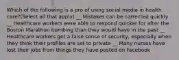 Which of the following is a pro of using social media in health care?(Select all that apply) __ Mistakes can be corrected quickly __ Healthcare workers were able to respond quicker for after the Boston Marathon bombing than they would have in the past __ Healthcare workers get a false sense of security, especially when they think their profiles are set to private __ Many nurses have lost their jobs from things they have posted on Facebook