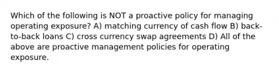 Which of the following is NOT a proactive policy for managing operating exposure? A) matching currency of cash flow B) back-to-back loans C) cross currency swap agreements D) All of the above are proactive management policies for operating exposure.