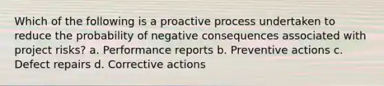 Which of the following is a proactive process undertaken to reduce the probability of negative consequences associated with project risks? a. Performance reports b. Preventive actions c. Defect repairs d. Corrective actions