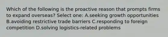 Which of the following is the proactive reason that prompts firms to expand overseas? Select one: A.seeking growth opportunities B.avoiding restrictive trade barriers C.responding to foreign competition D.solving logistics-related problems