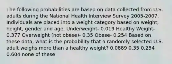 The following probabilities are based on data collected from U.S. adults during the National Health Interview Survey 2005-2007. Individuals are placed into a weight category based on weight, height, gender and age. Underweight- 0.019 Healthy Weight- 0.377 Overweight (not obese)- 0.35 Obese- 0.254 Based on these data, what is the probability that a randomly selected U.S. adult weighs more than a healthy weight? 0.0889 0.35 0.254 0.604 none of these