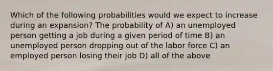 Which of the following probabilities would we expect to increase during an expansion? The probability of A) an unemployed person getting a job during a given period of time B) an unemployed person dropping out of the labor force C) an employed person losing their job D) all of the above