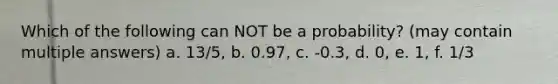 Which of the following can NOT be a probability? (may contain multiple answers) a. 13/5, b. 0.97, c. -0.3, d. 0, e. 1, f. 1/3