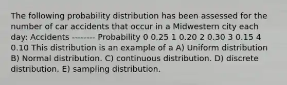 The following probability distribution has been assessed for the number of car accidents that occur in a Midwestern city each day: Accidents -------- Probability 0 0.25 1 0.20 2 0.30 3 0.15 4 0.10 This distribution is an example of a A) Uniform distribution B) Normal distribution. C) continuous distribution. D) discrete distribution. E) sampling distribution.