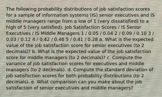 The following probability distributions of job satisfaction scores for a sample of information systems (IS) senior executives and IS middle managers range from a low of 1 (very dissatisfied) to a high of 5 (very satisfied). Job Satisfaction Scores / IS Senior Executives / IS Middle Managers 1 / 0.05 / 0.04 2 / 0.09 / 0.10 3 / 0.03 / 0.12 4 / 0.42 / 0.46 5 / 0.41 / 0.28 a. What is the expected value of the job satisfaction score for senior executives (to 2 decimals)? b. What is the expected value of the job satisfaction score for middle managers (to 2 decimals)? c. Compute the variance of job satisfaction scores for executives and middle managers (to 2 decimals). d. Compute the standard deviation of job satisfaction scores for both probability distributions (to 2 decimals). e. What comparison can you make about the job satisfaction of senior executives and middle managers?