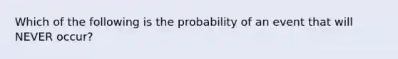 Which of the following is the probability of an event that will NEVER occur?