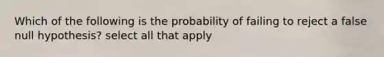 Which of the following is the probability of failing to reject a false null hypothesis? select all that apply