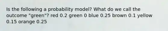 Is the following a probability​ model? What do we call the outcome ​"green​"? red 0.2 green 0 blue 0.25 brown 0.1 yellow 0.15 orange 0.25