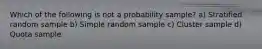 Which of the following is not a probability sample? a) Stratified random sample b) Simple random sample c) Cluster sample d) Quota sample