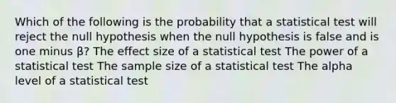 Which of the following is the probability that a statistical test will reject the null hypothesis when the null hypothesis is false and is one minus β? The effect size of a statistical test The power of a statistical test The sample size of a statistical test The alpha level of a statistical test