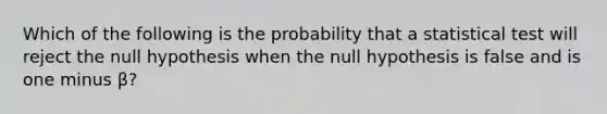 Which of the following is the probability that a statistical test will reject the null hypothesis when the null hypothesis is false and is one minus β?