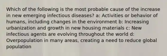 Which of the following is the most probable cause of the increase in new emerging infectious diseases? a: Activities or behavior of humans, including changes in the environment b: Increasing urbanization and growth in new housing materials c: New infectious agents are evolving throughout the world d: Overpopulation in many areas, creating a need to reduce global population