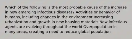 Which of the following is the most probable cause of the increase in new emerging infectious diseases? Activities or behavior of humans, including changes in the environment Increasing urbanization and growth in new housing materials New infectious agents are evolving throughout the world Overpopulation in many areas, creating a need to reduce global population