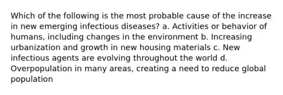 Which of the following is the most probable cause of the increase in new emerging infectious diseases? a. Activities or behavior of humans, including changes in the environment b. Increasing urbanization and growth in new housing materials c. New infectious agents are evolving throughout the world d. Overpopulation in many areas, creating a need to reduce global population