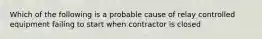 Which of the following is a probable cause of relay controlled equipment failing to start when contractor is closed