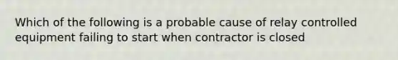 Which of the following is a probable cause of relay controlled equipment failing to start when contractor is closed