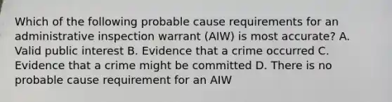 Which of the following probable cause requirements for an administrative inspection warrant (AIW) is most accurate? A. Valid public interest B. Evidence that a crime occurred C. Evidence that a crime might be committed D. There is no probable cause requirement for an AIW