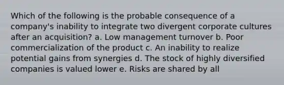 Which of the following is the probable consequence of a company's inability to integrate two divergent corporate cultures after an acquisition? a. Low management turnover b. Poor commercialization of the product c. An inability to realize potential gains from synergies d. The stock of highly diversified companies is valued lower e. Risks are shared by all