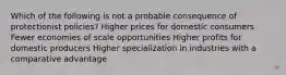 Which of the following is not a probable consequence of protectionist policies? Higher prices for domestic consumers Fewer economies of scale opportunities Higher profits for domestic producers Higher specialization in industries with a comparative advantage