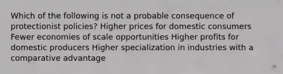 Which of the following is not a probable consequence of protectionist policies? Higher prices for domestic consumers Fewer economies of scale opportunities Higher profits for domestic producers Higher specialization in industries with a comparative advantage