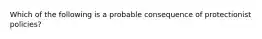 Which of the following is a probable consequence of protectionist policies?