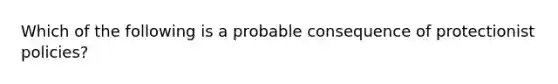 Which of the following is a probable consequence of protectionist policies?