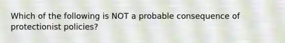 Which of the following is NOT a probable consequence of protectionist policies?