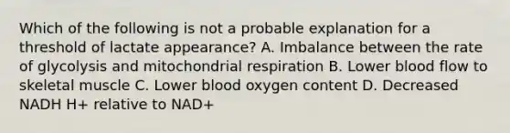 Which of the following is not a probable explanation for a threshold of lactate appearance? A. Imbalance between the rate of glycolysis and mitochondrial respiration B. Lower blood flow to skeletal muscle C. Lower blood oxygen content D. Decreased NADH H+ relative to NAD+