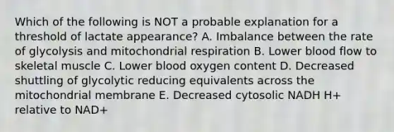 Which of the following is NOT a probable explanation for a threshold of lactate appearance? A. Imbalance between the rate of glycolysis and mitochondrial respiration B. Lower blood flow to skeletal muscle C. Lower blood oxygen content D. Decreased shuttling of glycolytic reducing equivalents across the mitochondrial membrane E. Decreased cytosolic NADH H+ relative to NAD+