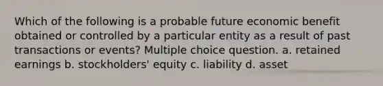 Which of the following is a probable future economic benefit obtained or controlled by a particular entity as a result of past transactions or events? Multiple choice question. a. retained earnings b. stockholders' equity c. liability d. asset