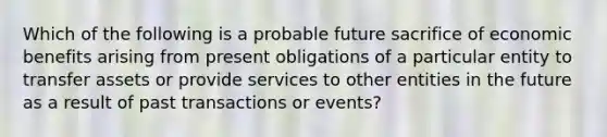 Which of the following is a probable future sacrifice of economic benefits arising from present obligations of a particular entity to transfer assets or provide services to other entities in the future as a result of past transactions or events?