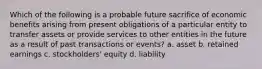 Which of the following is a probable future sacrifice of economic benefits arising from present obligations of a particular entity to transfer assets or provide services to other entities in the future as a result of past transactions or events? a. asset b. retained earnings c. stockholders' equity d. liability