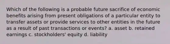 Which of the following is a probable future sacrifice of economic benefits arising from present obligations of a particular entity to transfer assets or provide services to other entities in the future as a result of past transactions or events? a. asset b. retained earnings c. stockholders' equity d. liability