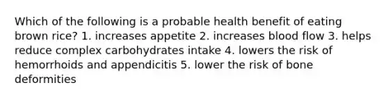 Which of the following is a probable health benefit of eating brown rice? 1. increases appetite 2. increases blood flow 3. helps reduce complex carbohydrates intake 4. lowers the risk of hemorrhoids and appendicitis 5. lower the risk of bone deformities