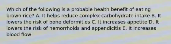 Which of the following is a probable health benefit of eating brown rice? A. It helps reduce complex carbohydrate intake B. It lowers the risk of bone deformities C. It increases appetite D. It lowers the risk of hemorrhoids and appendicitis E. It increases blood flow