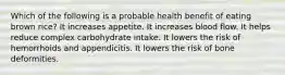 Which of the following is a probable health benefit of eating brown rice? It increases appetite. It increases blood flow. It helps reduce complex carbohydrate intake. It lowers the risk of hemorrhoids and appendicitis. It lowers the risk of bone deformities.