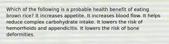 Which of the following is a probable health benefit of eating brown rice? It increases appetite. It increases blood flow. It helps reduce complex carbohydrate intake. It lowers the risk of hemorrhoids and appendicitis. It lowers the risk of bone deformities.